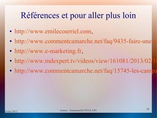 février 2013 Auteur : Emmanuelle POULAIN
38
38
Références et pour aller plus loin
● http://www.emilecourriel.com,
● http://www.commentcamarche.net/faq/9435-faire-une-ne
● http://www.e-marketing.fr,
● http://www.mdexpert.tv/videos/view/161081/2013/02/18
● http://www.commentcamarche.net/faq/15745-les-campa
 
