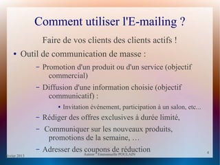 février 2013 Auteur : Emmanuelle POULAIN
4
4
Comment utiliser l'E-mailing ?
Faire de vos clients des clients actifs !
● Outil de communication de masse :
– Promotion d'un produit ou d'un service (objectif
commercial)
– Diffusion d'une information choisie (objectif
communicatif) :
● Invitation événement, participation à un salon, etc...
– Rédiger des offres exclusives à durée limité,
– Communiquer sur les nouveaux produits,
promotions de la semaine, …
– Adresser des coupons de réduction
 