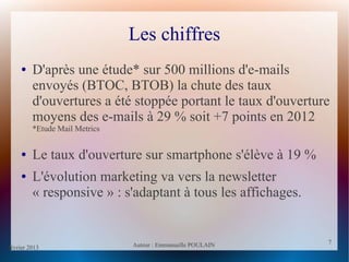 février 2013 Auteur : Emmanuelle POULAIN
7
7
Les chiffres
● D'après une étude* sur 500 millions d'e-mails
envoyés (BTOC, BTOB) la chute des taux
d'ouvertures a été stoppée portant le taux d'ouverture
moyens des e-mails à 29 % soit +7 points en 2012
*Etude Mail Metrics
● Le taux d'ouverture sur smartphone s'élève à 19 %
● L'évolution marketing va vers la newsletter
« responsive » : s'adaptant à tous les affichages.
 