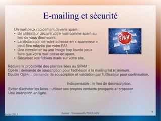 février 2013 Auteur : Emmanuelle POULAIN
9
9
E-mailing et sécurité
Un mail peux rapidement devenir spam :
● Un utilisateur déclare votre mail comme spam au
lieu de vous désinscrire,
● La déclaration de votre adresse en « spammeur »
peut être relayée par votre FAI,
● Une newsletter ou une image trop lourde peux
faire que votre mail passe en spam,
● Sécuriser vos fichiers mails sur votre site,
Réduire la probabilité des plaintes liées au SPAM :
Opt-In : demande de souscription pour l'adhésion à la mailing list (minimum,
Double Opt-In : demande de souscription et validation par l'utilisateur pour confirmation.
Indispensable : le lien de désinscription.
Eviter d'acheter les listes : utiliser ses propres contacts prospects et proposer
Une inscription en ligne.
 