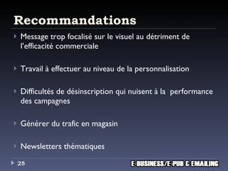 Recommandations Message trop focalisé sur le visuel au détriment de l’efficacité commerciale Travail à effectuer au niveau de la personnalisation Difficultés de désinscription qui nuisent à la  performance des campagnes Générer du trafic en magasin Newsletters thématiques 