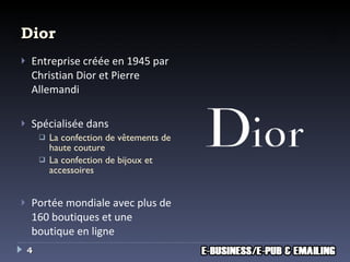 Dior Entreprise créée en 1945 par Christian Dior et Pierre Allemandi Spécialisée dans La confection de vêtements de haute couture La confection de bijoux et accessoires Portée mondiale avec plus de 160 boutiques et une boutique en ligne 