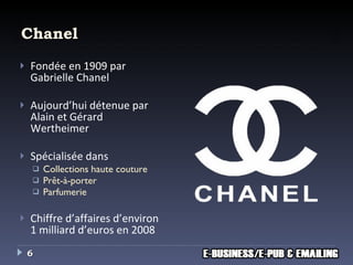 Chanel Fondée en 1909 par Gabrielle Chanel Aujourd’hui détenue par Alain et Gérard Wertheimer Spécialisée dans  Collections haute couture Prêt-à-porter Parfumerie Chiffre d’affaires d’environ 1 milliard d’euros en 2008 