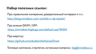 Набор полезных ссылок:
Про правильное измерение, доверительный интервал и т.п.:
http://blog.mindbox.ru/tri-oshibki-v-ab-testah/
Про всякие DKIM / SPF:
Про верстку:
Типовые кампании, стратегия, остальные вопросы: ibg@mindbox.ru
https://mindbox.fogbugz.com/default.asp?W504
https://github.com/dudeonthehorse/Email
 