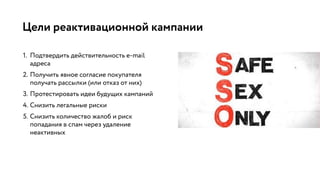 Цели реактивационной кампании
1. Подтвердить действительность e-mail
адреса
2. Получить явное согласие покупателя
получать рассылки (или отказ от них)
3. Протестировать идеи будущих кампаний
4. Снизить легальные риски
5. Снизить количество жалоб и риск
попадания в спам через удаление
неактивных
 