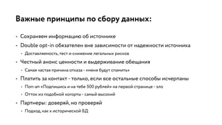 Важные принципы по сбору данных:
• Сохраняем информацию об источнике
• Double opt-in обязателен вне зависимости от надежности источника
• Доставляемость, тест и снижение легальных рисков
• Честный анонс ценности и выдерживание обещания
• Самая частая причина отказа - «меня будут спамить»
• Платить за контакт - только, если все остальные способы исчерпаны
• Поп-ап «Подпишись и на тебе 500 рублей» на первой странице - зло
• Отток из подобной когорты - самый высокий
• Партнеры: доверяй, но проверяй
• Подход, как к исторической БД
 