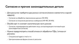 Согласия и прочие законодательные детали
• Для рассылок требуется два разных согласия (можно совместить в одной
оферте):
• Согласие на обработку персональных данных (152-ФЗ)
• Согласие на получение рекламных сообщения (149-ФЗ, 38-ФЗ)
• Double opt-in снимает значительную часть рисков
• Согласие, подтвержденное действием лица, контролирующего почтовый ящик
(конклюдентное согласие)
• Нужно предусмотреть способ отказа от обработки ПДн / отказа от
рекламы
• Специальный адрес e-mail и т.п.
• Централизованная форма отказа от рассылок
 