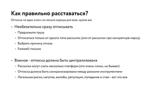Как правильно расставаться?
• Необязательно сразу отписывать
• Предложите паузу
• Отписаться только от одного типа рассылок (или от рассылок про конкретную марку)
• Выбрать причину отказа
• Farewell-письмо
• Важное - отписка должна быть централизована
• Рассылки могут слать несколько платформ (это очень плохо, но бывает)
• Отписка должна быть синхронизирована между разными инструментами
• Легальные риски, негатив, жалобы, репутация, попадание в спам - вот это все
Отписка «в один клик» из письма хороша для всех, кроме вас
 