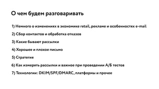 О чем будем разговаривать
1) Немного о изменениях в экономике retail, рекламе и особенностях e-mail
2) Сбор контактов и обработка отказов
3) Какие бывают рассылки
4) Хорошее и плохое письмо
5) Стратегия
6) Как измерять рассылки и важное при проведении А/Б тестов
7) Технологии: DKIM/SPF/DMARC, платформы и прочее
 