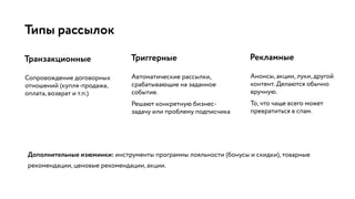 Типы рассылок
Сопровождение договорных
отношений (купля-продажа,
оплата, возврат и т.п.)
Транзакционные Триггерные
Автоматические рассылки,
срабатывающие на заданное
событие.
Решают конкретную бизнес-
задачу или проблему подписчика
Рекламные
Анонсы, акции, луки, другой
контент. Делаются обычно
вручную.
То, что чаще всего может
превратиться в спам.
Дополнительные изюминки: инструменты программы лояльности (бонусы и скидки), товарные
рекомендации, ценовые рекомендации, акции.
 