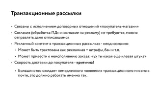 Транзакционные рассылки
• Связаны с исполнением договорных отношений «покупатель-магазин»
• Согласия (обработка ПДн и согласие на рекламу) не требуются, можно
отправлять даже отписавшимся
• Рекламный контент в транзакционных рассылках - неоднозначно:
• Может быть трактована как рекламная = штрафы, бан и т.п.
• Может привести к неисполнению заказа: «ух ты какая еще клевая штука»
• Скорость доставки до покупателя - критична!
• Большинство ожидает немедленного появления транзакционного письма в
почте, это должно работать именно так.
 