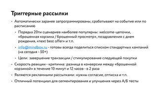 Триггерные рассылки
• Автоматически заранее запрограммированы, срабатывают на событие или по
расписанию
• Порядка 20ти сценариев наиболее популярны: welcome-цепочки,
«брошенная корзина / брошенный просмотр», поздравления с днем
рождения, «next best offer» и т.п.
• info@mindbox.ru - готовы всегда поделиться списком стандартных кампаний
(на сегодня - 50+)
• Цели: завершение транзакции / стимулирование следующей покупки
• Скорость реакции - критична: разница в конверсии между «брошенной
корзиной» в течение 10 минут и 12 часов - в 2 раза
• Являются рекламными рассылками: нужны согласие, отписка и т.п.
• Отличный потенциал для сегментирования и улучшения через А/Б тесты
 