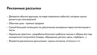 Рекламные рассылки
• Делаются обычно вручную, по мере появления событий, которые нужно
донести до пользователя
• Обычная цель - прямые продажи
• Самый большой потенциал по увеличению конверсии через сегментацию и
тесты
• Идеальная практика - разработка блочного шаблона письма и сборка его под
конкретного получателя (товары, обращение, регион, цены, подборка…)
• Являются рекламными рассылками: нужны согласие, отписка и т.п.
 