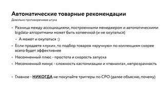 Автоматические товарные рекомендации
• Разница между ассоциациями, построенными менеджером и автоматическими
bigdata-алгоритмами может быть копеечной (и не окупаться)
• А может и окупаться :)
• Если продаете «луки», то подбор товаров «вручную» по коллекциям скорее
всего будет эффективнее
• Несомненный плюс - простота и скорость запуска
• Несомненный минус - сложность кастомизации и «тюнинга», непрозрачность
• Главное - НИКОГДА не покупайте триггеры по CPO (далее объясню, почему)
Довольно противоречивая штука
 