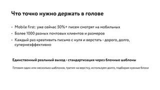 Что точно нужно держать в голове
• Mobile first: уже сейчас 50%+ писем смотрят на мобильных
• Более 1000 разных почтовых клиентов и размеров
• Каждый раз креативить письмо с нуля и верстать - дорого, долго,
супернеэффективно
Единственный реальный выход - стандартизация через блочные шаблоны
Готовим один или несколько шаблонов, тратим на верстку, используем долго, подбирая нужные блоки
 