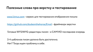 Полезные слова про верстку и тестирование
www.litmus.com - сервис для тестирования отображения письма
https://github.com/dudeonthehorse/Email - фреймворк верстки
Готовые WYSIWYG-редакторы писем - в САМУЮ последнюю очередь
3-4 шаблонов писем должно быть достаточно.
Нет? Тогда ищем проблему в себе.
 