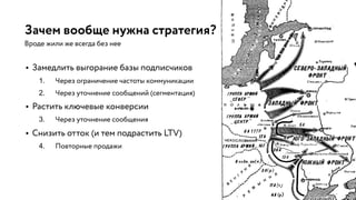 Зачем вообще нужна стратегия?
Вроде жили же всегда без нее
• Замедлить выгорание базы подписчиков
1. Через ограничение частоты коммуникации
2. Через уточнение сообщений (сегментация)
• Растить ключевые конверсии
3. Через уточнение сообщения
• Снизить отток (и тем подрастить LTV)
4. Повторные продажи
 
