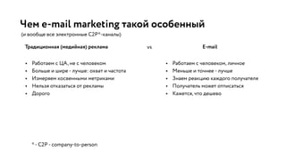 Чем e-mail marketing такой особенный
Традиционная (медийная) реклама E-mail
*- C2P - company-to-person
• Работаем с ЦА, не с человеком
• Больше и шире - лучше: охват и частота
• Измеряем косвенными метриками
• Нельзя отказаться от рекламы
• Дорого
vs
(и вообще все электронные C2P*-каналы)
• Работаем с человеком, личное
• Меньше и точнее - лучше
• Знаем реакцию каждого получателя
• Получатель может отписаться
• Кажется, что дешево
 
