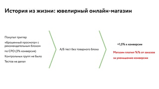 История из жизни: ювелирный онлайн-магазин
Покупал триггер
«брошенный просмотр» с
рекомендательным блоком
по CPO (3% конверсия)
Контрольных групп не было
Тестов не делал
А/Б тест без товарного блока
+1,5% к конверсии
Магазин платил %% от заказов
за уменьшение конверсии
 