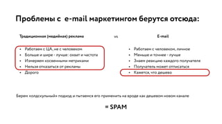 Проблемы с e-mail маркетингом берутся отсюда:
Традиционная (медийная) реклама E-mail
• Работаем с ЦА, не с человеком
• Больше и шире - лучше: охват и частота
• Измеряем косвенными метриками
• Нельзя отказаться от рекламы
• Дорого
vs
• Работаем с человеком, личное
• Меньше и точнее - лучше
• Знаем реакцию каждого получателя
• Получатель может отписаться
• Кажется, что дешево
Берем «олдскульный» подход и пытаемся его применить на вроде как дешевом новом канале
= SPAM
 