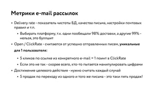 Метрики e-mail рассылок
• Delivery rate - показатель чистоты БД, качества письма, настройки почтовых
правил и т.п.
• Выбирать платформу, т.к. одни пообещали 98% доставки, а другие 99% -
нельзя, это буллшит
• Open / ClickRate - считаются от успешно отправленных писем, уникальные
для 1 пользователя:
• 5 кликов по ссылке из конкретного e-mail = 1 поинт в ClickRate
• Если это не так - скорее всего, кто-то пытается манипулировать цифрами
• Достижение целевого действия - нужно считать каждый случай
• 5 продаж по переходу из одного и того же письма - это таки пять продаж!
 