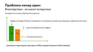 Проблема номер один:
Впоследствии - не значит вследствие
9% 7%
(поэтому не надо покупать триггеры по CPO, который считается по GA / lastclick)
реальный добавленный эффект
контрольная группа
Конверсия по письму «брошенная корзина»
Цифра из Google Analytics (конверсия по последнему непрямому переходу в оформленный заказ)
 