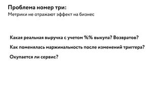 Какая реальная выручка с учетом %% выкупа? Возвратов?
Проблема номер три:
Метрики не отражают эффект на бизнес
Как поменялась маржинальность после изменений триггера?
Окупается ли сервис?
 