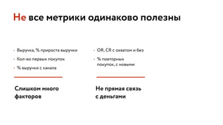 • Выручка, % прироста выручки
• Кол-во первых покупок
• % выручки с канала
Не все метрики одинаково полезны
• OR, CR с охватом и без
• % повторных 
покупок, с новыми
Слишком много 
факторов
Не прямая связь
с деньгами
 