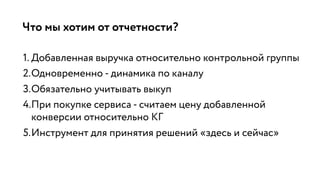 Что мы хотим от отчетности?
1. Добавленная выручка относительно контрольной группы
2.Одновременно - динамика по каналу
3.Обязательно учитывать выкуп
4.При покупке сервиса - считаем цену добавленной
конверсии относительно КГ
5.Инструмент для принятия решений «здесь и сейчас»
 