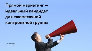 ! но: не измеряет
длительные эффекты
Прямой маркетинг — 
идеальный кандидат 
для ежемесячной 
контрольной группы
 