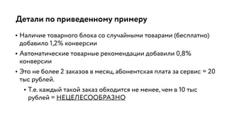 Детали по приведенному примеру
• Наличие товарного блока со случайными товарами (бесплатно)
добавило 1,2% конверсии
• Автоматические товарные рекомендации добавили 0,8%
конверсии
• Это не более 2 заказов в месяц, абонентская плата за сервис = 20
тыс рублей.
• Т.е. каждый такой заказ обходится не менее, чем в 10 тыс
рублей = НЕЦЕЛЕСООБРАЗНО
 