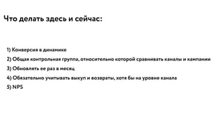 Что делать здесь и сейчас:
1) Конверсия в динамике
2) Общая контрольная группа, относительно которой сравнивать каналы и кампании
3) Обновлять ее раз в месяц
4) Обязательно учитывать выкуп и возвраты, хотя бы на уровне канала
5) NPS
 
