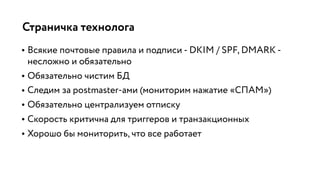 Страничка технолога
• Всякие почтовые правила и подписи - DKIM / SPF, DMARK -
несложно и обязательно
• Обязательно чистим БД
• Следим за postmaster-ами (мониторим нажатие «СПАМ»)
• Обязательно централизуем отписку
• Скорость критична для триггеров и транзакционных
• Хорошо бы мониторить, что все работает
 