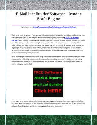 E-Mail List Builder Software - Instant
                Profit Engine
________________________________________________
              By Rolla Joyner - http://www.InstantProfitEngine.com/instant-list/nuk



There is no need for anxiety if you are currently experiencing rising water levels that are becoming more
difficult to deal with. All the old vets of internet marketing who pioneered E-Mail List Builder
software went through that and know the deal. One very common strategy is hiring freelancers, but for
most that is only possible with existing business profits. We understand if you are not quite at that
point, though, but there is much available that is very low cost or no cost. As always, avoid rushing into
anything that you have never done before, and at least do some solid due diligence on the matter.
When it comes to using freelance help, you have to plan well and know what is necessary to increase
your chances of hiring the right people.

Email marketing has been around for as long as the Internet has been. While programs and spam filters
are successful in blocking out unwanted messages from reaching someone's inbox, email marketing
done correctly is beneficial to both the sender and recipient. This article can help you help others, as
well as help your own wallet.




If you want to go ahead with email marketing you should get permission from your customers before
you email them, you should do this for every single person on your list. If you do not do this, you will be
accused of sending spam, and it may cause you to lose some customers.
 