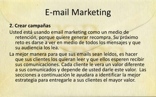 E-mail Marketing
2. Crear campañas
Usted está usando email marketing como un medio de
   retención, porque quiere generar recompra. Su próximo
   reto es darse a ver en medio de todos los mensajes y que
   su audiencia los lea.
La mejor manera para que sus emails sean leídos, es hacer
   que sus clientes los quieran leer y que ellos esperen recibir
   sus comunicaciones. Cada cliente le vera un valor diferente
   a sus comunicados y depende de usted darle este valor. Las
   secciones a continuación le ayudara a identificar la mejor
   estrategia para entregarle a sus clientes el mayor valor.
 