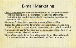 E-mail Marketing
Ofertas Limitadas: Los emails son inmediatos, así que permiten tener
   una respuesta pronta a sus ofertas. Haciendo su oferta más
   limitada, usted puede incrementar la velocidad de las respuestas
   que obtendrá:•
Sólamente 5 disponibles, sólo esta semana, sólamente Hoy
Responda en los próximos 30 minutos (muchos de las personas de su
   lista recibieran el email minutos después de usted haberlo enviado).
También puede usar limites para que los tiempos de menos flujo en su
   empresa tenga más movimiento:•
Válido sólo después de las 2pm, válido antes de las 11am, válido sólo
   los lunes en las noche, oferta valida sólo los fines de semana
 
