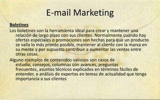 E-mail Marketing
Boletines
Los boletines son la herramienta ideal para crear y mantener una
   relación de largo plazo con sus clientes. Normalmente cuando hay
   ofertas especiales o promociones son hechas para que un producto
   se valla lo más pronto posible, mantener al cliente con la marca en
   su mente y por supuesto contribuir a aumentar las ventas entre
   otras cosas.
Alguno ejemplos de contenidos valiosos son casos de
   estudio, consejos, columnas con avances, preguntas
   frecuentes, asuntos técnicos explicados en términos fáciles de
   entender, o análisis de expertos en temas de actualidad que tenga
   importancia a sus clientes
 