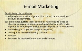 E-mail Marketing
Emails Luego de las Ventas
Usted puede automatizar algunos (si no todos) de sus servicios
   después de las ventas.
Sus clientes les gustara saber que no los han olvidado luego de
   obtener su pago y un simple email puede hacer la diferencia.
   Algunos de los ejemplos de los emails después de las ventas son:
• Dando las gracias por sus compras(negocios)
• Consejos de mantenimiento y cuidado
• Ayudas•
• Encuesta de satisfacción después de la compra.
 