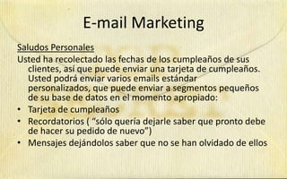 E-mail Marketing
Saludos Personales
Usted ha recolectado las fechas de los cumpleaños de sus
   clientes, así que puede enviar una tarjeta de cumpleaños.
   Usted podrá enviar varios emails estándar
   personalizados, que puede enviar a segmentos pequeños
   de su base de datos en el momento apropiado:
• Tarjeta de cumpleaños
• Recordatorios ( “sólo quería dejarle saber que pronto debe
   de hacer su pedido de nuevo”)
• Mensajes dejándolos saber que no se han olvidado de ellos
 