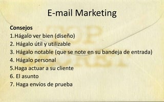 E-mail Marketing
Consejos
1.Hágalo ver bien (diseño)
2. Hágalo útil y utilizable
3. Hágalo notable (que se note en su bandeja de entrada)
4. Hágalo personal
5.Haga actuar a su cliente
6. El asunto
7. Haga envíos de prueba
 
