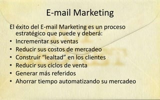 E-mail Marketing
El éxito del E-mail Marketing es un proceso
   estratégico que puede y deberá:
• Incrementar sus ventas
• Reducir sus costos de mercadeo
• Construir “lealtad” en los clientes
• Reducir sus ciclos de venta
• Generar más referidos
• Ahorrar tiempo automatizando su mercadeo
 