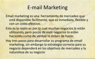 E-mail Marketing
Email marketing es una herramienta de mercadeo que
  está disponible fácilmente, que es inmediata, flexible y
  con un costo efectivo.
Esta es la razón es por la cual muchos negocios la están
  utilizando, pero pocos de esos negocios lo están
  haciendo como de verdad lo deben de hacer.
Hay tres pasos para desarrollar su programa de email
  marketing, sin embargo la estrategia correcta para su
  negocio dependerá en los objetivos de mercadeo y la
  naturaleza de su negocio
 