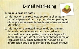 E-mail Marketing
1. Crear la base de datos.
La información que recolecte sobre sus clientes le
   permitirá personalizar sus promociones, para que
   obtenga mejores resultados de sus esfuerzos email
   Marketing.
La información que usted necesite de sus clientes
   depende de la manera en la cual usted va a
   personalizar sus campañas, como va a llegar a los
   diferentes grupos de clientes para obtener la mejor
   respuesta de su email Marketing. Alguna de la
   información que puede ser útil para usted, incluye:
 