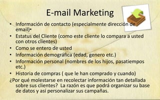 E-mail Marketing
• Información de contacto (especialmente dirección de
  email)•
• Estatus del Cliente (como este cliente lo compara a usted
  con otros clientes)
• Como se entero de usted
• Información demográfica (edad, genero etc.)
• Información personal (nombres de los hijos, pasatiempos
  etc.)
• Historia de compras ( que le han comprado y cuando)
¿Por qué molestarse en recolectar información tan detallada
  sobre sus clientes? La razón es que podrá organizar su base
  de datos y así personalizar sus campañas.
 