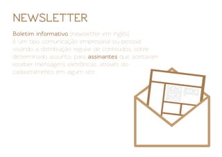 NEWSLETTER
Boletim informativo (newsletter em inglês)
é um tipo comunicação empresarial ou pessoal
visando a distribuição regular de conteúdos, sobre
determinado assunto, para assinantes que aceitaram
receber mensagens eletrônicas, através do
cadastramento em algum site.
 