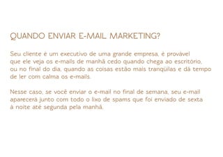 QUANDO ENVIAR E-MAIL MARKETING?

Seu cliente é um executivo de uma grande empresa, é provável
que ele veja os e-mails de manhã cedo quando chega ao escritório,
ou no ﬁnal do dia, quando as coisas estão mais tranqüilas e dá tempo
de ler com calma os e-mails.

Nesse caso, se você enviar o e-mail no ﬁnal de semana, seu e-mail
aparecerá junto com todo o lixo de spams que foi enviado de sexta
à noite até segunda pela manhã.
 