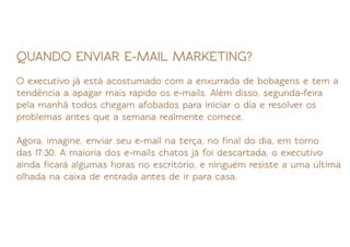 QUANDO ENVIAR E-MAIL MARKETING?
O executivo já está acostumado com a enxurrada de bobagens e tem a
tendência a apagar mais rápido os e-mails. Além disso, segunda-feira
pela manhã todos chegam afobados para iniciar o dia e resolver os
problemas antes que a semana realmente comece.

Agora, imagine, enviar seu e-mail na terça, no ﬁnal do dia, em torno
das 17:30. A maioria dos e-mails chatos já foi descartada, o executivo
ainda ﬁcará algumas horas no escritório, e ninguém resiste a uma última
olhada na caixa de entrada antes de ir para casa.
 