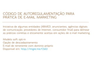 CÓDIGO DE AUTOREGULAMENTAÇÃO PARA
PRÁTICA DE E-MAIL MARKETING

Iniciativa de algumas entidades (ABMED, anunciantes, agências digitais
de comunicação, provedores de Internet, consumidor ﬁnal) para delinear
as práticas corretas e eticamente aceitas em ações de e-mail marketing.

Modelo soft opt-in
Opção de descadastramento
E-mail de remetente com domínio próprio
Disponível em: http://migre.me/Cb0J
 