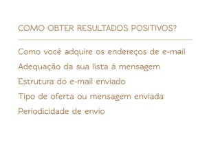 COMO OBTER RESULTADOS POSITIVOS?

Como você adquire os endereços de e-mail
Adequação da sua lista à mensagem
Estrutura do e-mail enviado
Tipo de oferta ou mensagem enviada
Periodicidade de envio
 