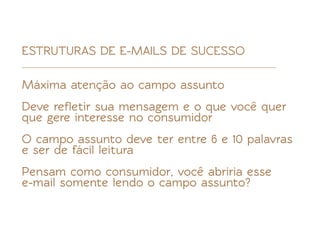 ESTRUTURAS DE E-MAILS DE SUCESSO

Máxima atenção ao campo assunto
Deve reﬂetir sua mensagem e o que você quer
que gere interesse no consumidor
O campo assunto deve ter entre 6 e 10 palavras
e ser de fácil leitura
Pensam como consumidor, você abriria esse
e-mail somente lendo o campo assunto?
 